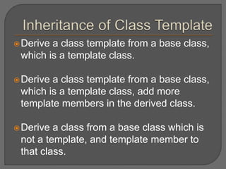 Derive a class template from a base class,
which is a template class.
Derive a class template from a base class,
which is a template class, add more
template members in the derived class.
Derive a class from a base class which is
not a template, and template member to
that class.
 