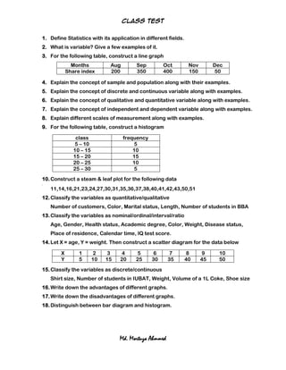 Class test


1. Define Statistics with its application in different fields.
2. What is variable? Give a few examples of it.
3. For the following table, construct a line graph
                Months           Aug       Sep          Oct       Nov        Dec
              Share index        200       350          400       150        50

4. Explain the concept of sample and population along with their examples.
5. Explain the concept of discrete and continuous variable along with examples.
6. Explain the concept of qualitative and quantitative variable along with examples.
7. Explain the concept of independent and dependent variable along with examples.
8. Explain different scales of measurement along with examples.
9. For the following table, construct a histogram

                  class                frequency
                 5 – 10                     5
                 10 – 15                   10
                 15 – 20                   15
                 20 – 25                   10
                 25 – 30                    5
10. Construct a steam & leaf plot for the following data
11.




      11,14,16,21,23,24,27,30,31,35,36,37,38,40,41,42,43,50,51
12. Classify the variables as quantitative/qualitative
      Number of customers, Color, Marital status, Length, Number of students in BBA
13. Classify the variables as nominal/ordinal/interval/ratio
      Age, Gender, Health status, Academic degree, Color, Weight, Disease status,
      Place of residence, Calendar time, IQ test score.
14. Let X = age, Y = weight. Then construct a scatter diagram for the data below

          X        1        2    3    4     5       6      7      8      9    10
          Y        5       10   15   20    25      30     35     40     45    50
15. Classify the variables as discrete/continuous
      Shirt size, Number of students in IUBAT, Weight, Volume of a 1L Coke, Shoe size
16. Write down the advantages of different graphs.
17. Write down the disadvantages of different graphs.
18. Distinguish between bar diagram and histogram.




                                     Md. Mortuza Ahmmed
 