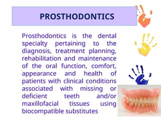 PROSTHODONTICS
Prosthodontics is the dental
specialty pertaining to the
diagnosis, treatment planning,
rehabilitation and maintenance
of the oral function, comfort,
appearance and health of
patients with clinical conditions
associated with missing or
deficient teeth and/or
maxillofacial tissues using
biocompatible substitutes
 