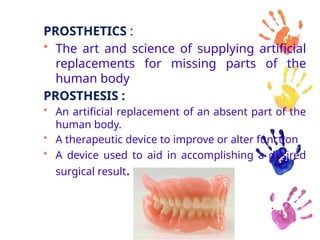 PROSTHETICS :
• The art and science of supplying artificial
replacements for missing parts of the
human body
PROSTHESIS :
• An artificial replacement of an absent part of the
human body.
• A therapeutic device to improve or alter function
• A device used to aid in accomplishing a desired
surgical result.
 