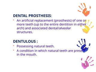 DENTAL PROSTHESIS:
• An artificial replacement (prosthesis) of one or
more teeth (up to the entire dentition in either
arch) and associated dental/alveolar
structures.
DENTULOUS :
• Possessing natural teeth.
• A condition in which natural teeth are present
in the mouth.
 