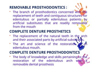 REMOVABLE PROSTHODONTICS :
• The branch of prosthodontics concerned with the
replacement of teeth and contiguous structures for
edentulous or partially edentulous patients by
artificial substitutes that are readily removable
from the mouth
COMPLETE DENTURE PROSTHETICS
• The replacement of the natural teeth in the arch
and their associated parts by artificial substitutes.
• The art and science of the restoration of an
edentulous mouth.
COMPLETE DENTURE PROSTHODONTICS
• The body of knowledge and skills pertaining to the
restoration of the edentulous arch with a
removable dental prosthesis
 