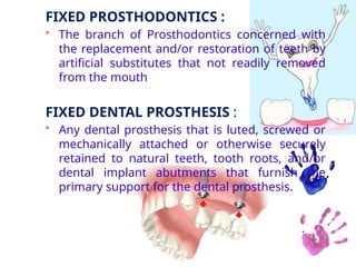 FIXED PROSTHODONTICS :
• The branch of Prosthodontics concerned with
the replacement and/or restoration of teeth by
artificial substitutes that not readily removed
from the mouth
FIXED DENTAL PROSTHESIS :
• Any dental prosthesis that is luted, screwed or
mechanically attached or otherwise securely
retained to natural teeth, tooth roots, and/or
dental implant abutments that furnish the
primary support for the dental prosthesis.
 