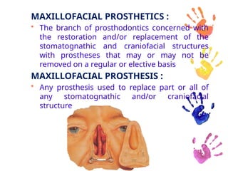 MAXILLOFACIAL PROSTHETICS :
• The branch of prosthodontics concerned with
the restoration and/or replacement of the
stomatognathic and craniofacial structures
with prostheses that may or may not be
removed on a regular or elective basis
MAXILLOFACIAL PROSTHESIS :
• Any prosthesis used to replace part or all of
any stomatognathic and/or craniofacial
structure
 