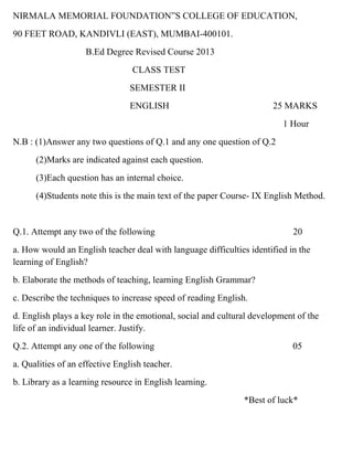 NIRMALA MEMORIAL FOUNDATION”S COLLEGE OF EDUCATION,
90 FEET ROAD, KANDIVLI (EAST), MUMBAI-400101.
                    B.Ed Degree Revised Course 2013
                                 CLASS TEST
                                 SEMESTER II
                                 ENGLISH                               25 MARKS
                                                                          1 Hour
N.B : (1)Answer any two questions of Q.1 and any one question of Q.2
      (2)Marks are indicated against each question.
      (3)Each question has an internal choice.
      (4)Students note this is the main text of the paper Course- IX English Method.


Q.1. Attempt any two of the following                                       20
a. How would an English teacher deal with language difficulties identified in the
learning of English?
b. Elaborate the methods of teaching, learning English Grammar?
c. Describe the techniques to increase speed of reading English.
d. English plays a key role in the emotional, social and cultural development of the
life of an individual learner. Justify.
Q.2. Attempt any one of the following                                       05
a. Qualities of an effective English teacher.
b. Library as a learning resource in English learning.
                                                               *Best of luck*
 