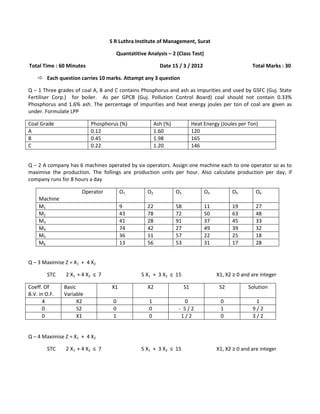 S R Luthra Institute of Management, Surat

                                    Quantatitive Analysis – 2 (Class Test)

Total Time : 60 Minutes                                 Date 15 / 3 / 2012                         Total Marks : 30

     Each question carries 10 marks. Attampt any 3 question

Q – 1 Three grades of coal A, B and C contains Phosphorus and ash as impurities and used by GSFC (Guj. State
Fertiliser Corp.) for boiler. As per GPCB (Guj. Pollution Control Board) coal should not contain 0.33%
Phosphorus and 1.6% ash. The percentage of impurities and heat energy joules per ton of coal are given as
under. Formulate LPP

Coal Grade                Phosphorus (%)              Ash (%)             Heat Energy (Joules per Ton)
A                         0.12                        1.60                120
B                         0.45                        1.98                165
C                         0.22                        1.20                146


Q – 2 A company has 6 machines operated by six operators. Assign one machine each to one operator so as to
maximise the production. The follings are production units per hour. Also calculate production per day, if
company runs for 8 hours a day

                      Operator         O1        O2             O3             O4          O5        O6
    Machine
    M1                                 9         22             58             11          19        27
    M2                                 43        78             72             50          63        48
    M3                                 41        28             91             37          45        33
    M4                                 74        42             27             49          39        32
    M5                                 36        11             57             22          25        18
    M6                                 13        56             53             31          17        28


Q – 3 Maximise Z = X1 + 4 X2

        STC    2 X 1 + 4 X2 ≤ 7               5 X1 + 3 X2 ≤ 15                      X1, X2 ≥ 0 and are integer

Coeff. Of      Basic              X1             X2                  S1              S2          Solution
B.V. in O.F.   Variable
       4             X2            0              1                0                  0             1
       0             S2            0              0              - 5/2                1            9/2
       0             X1            1              0               1/2                 0            3/2


Q – 4 Maximise Z = X1 + 4 X2

        STC    2 X 1 + 4 X2 ≤ 7               5 X1 + 3 X2 ≤ 15                      X1, X2 ≥ 0 and are integer
 