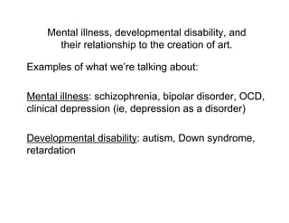 Mental illness, developmental disability, and
      their relationship to the creation of art.

Examples of what we’re talking about:

Mental illness: schizophrenia, bipolar disorder, OCD,
clinical depression (ie, depression as a disorder)

Developmental disability: autism, Down syndrome,
retardation