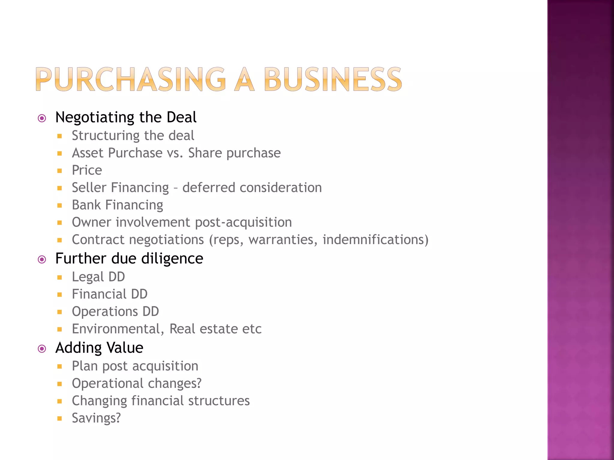  Negotiating the Deal
 Structuring the deal
 Asset Purchase vs. Share purchase
 Price
 Seller Financing – deferred consideration
 Bank Financing
 Owner involvement post-acquisition
 Contract negotiations (reps, warranties, indemnifications)
 Further due diligence
 Legal DD
 Financial DD
 Operations DD
 Environmental, Real estate etc
 Adding Value
 Plan post acquisition
 Operational changes?
 Changing financial structures
 Savings?
 