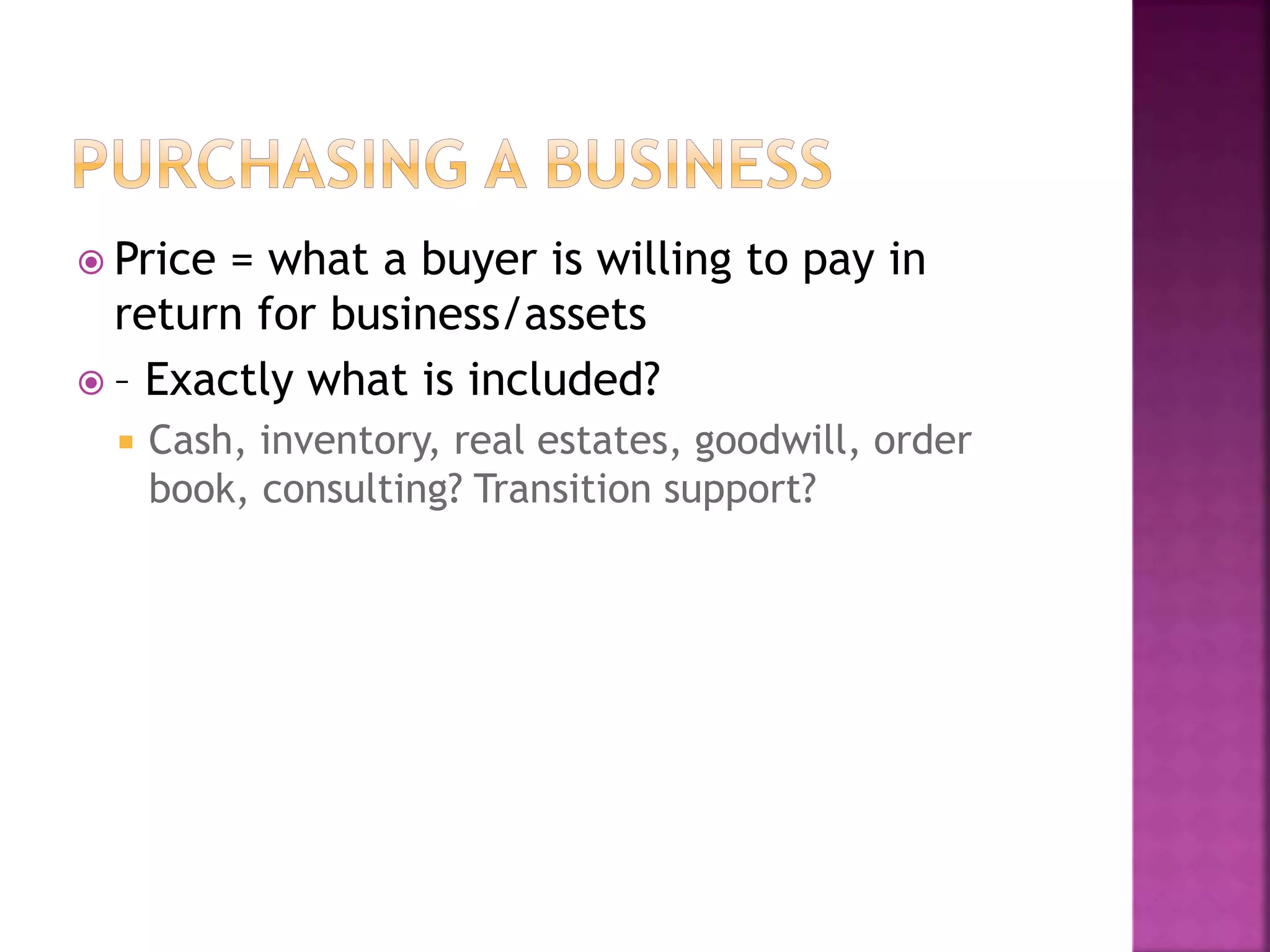  Price = what a buyer is willing to pay in
return for business/assets
 – Exactly what is included?
 Cash, inventory, real estates, goodwill, order
book, consulting? Transition support?
 