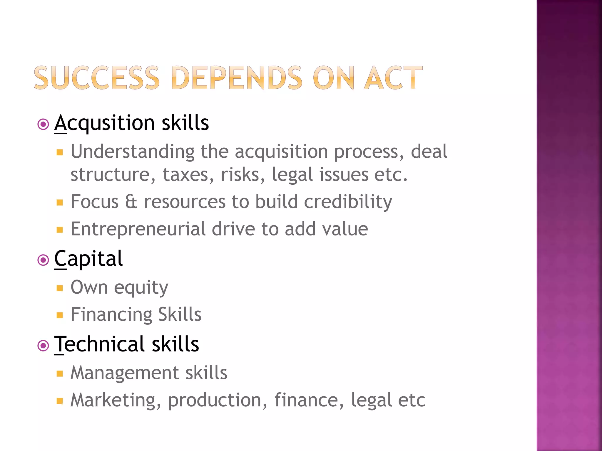  Acqusition skills
 Understanding the acquisition process, deal
structure, taxes, risks, legal issues etc.
 Focus & resources to build credibility
 Entrepreneurial drive to add value
 Capital
 Own equity
 Financing Skills
 Technical skills
 Management skills
 Marketing, production, finance, legal etc
 