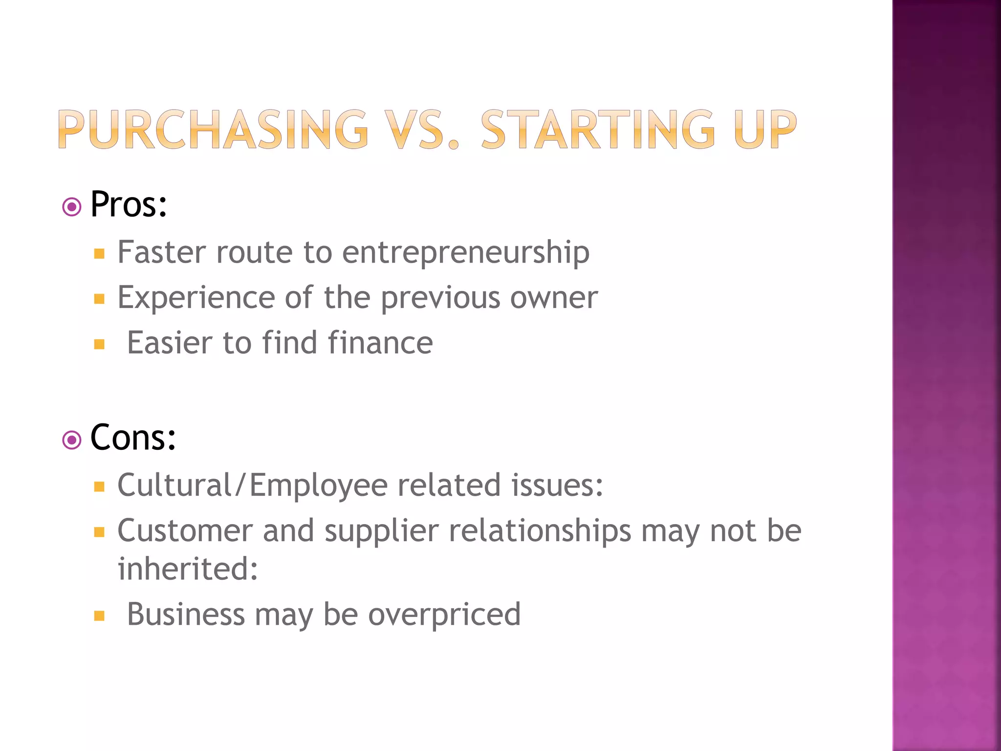  Pros:
 Faster route to entrepreneurship
 Experience of the previous owner
 Easier to find finance
 Cons:
 Cultural/Employee related issues:
 Customer and supplier relationships may not be
inherited:
 Business may be overpriced
 