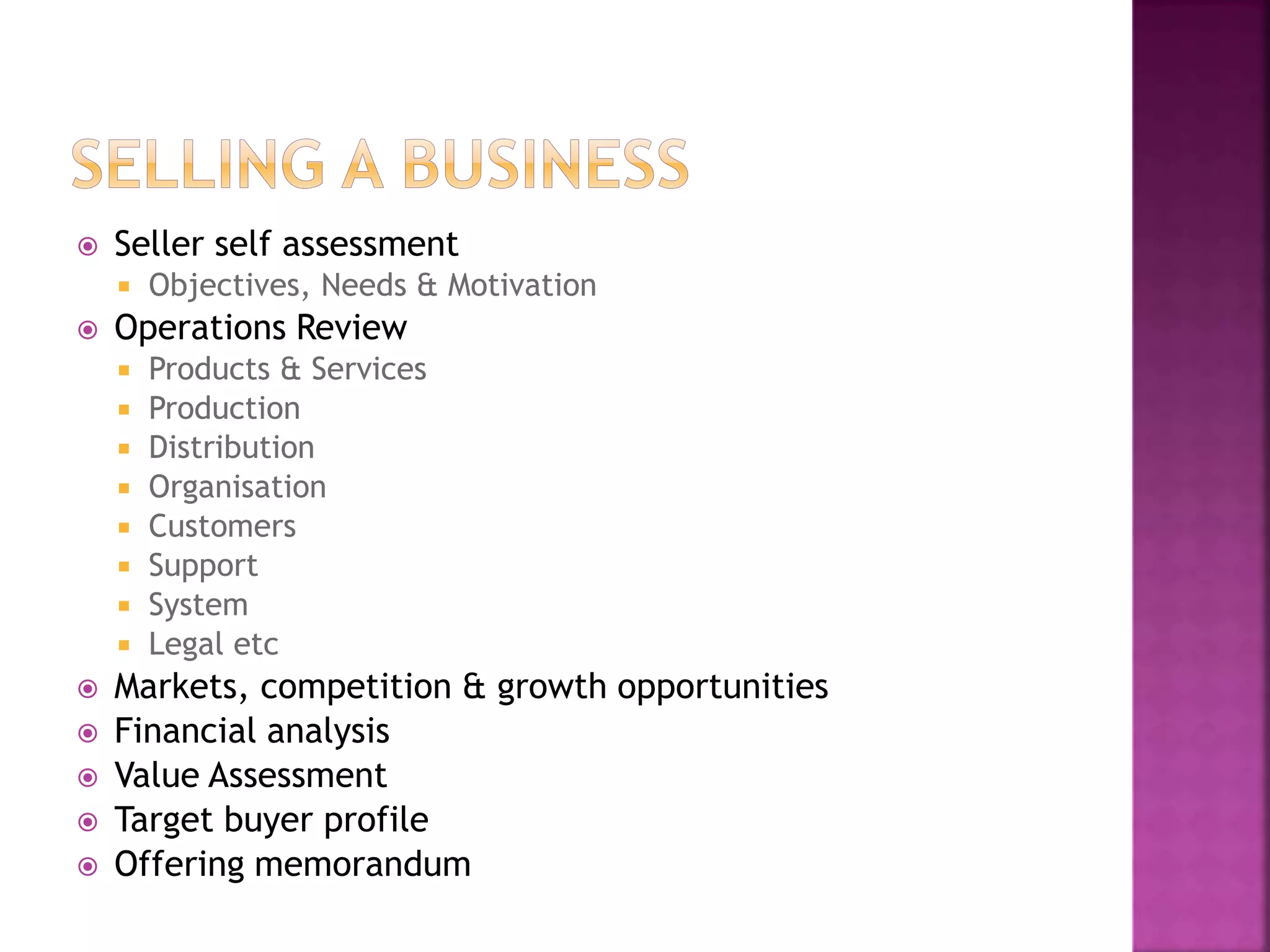  Seller self assessment
 Objectives, Needs & Motivation
 Operations Review
 Products & Services
 Production
 Distribution
 Organisation
 Customers
 Support
 System
 Legal etc
 Markets, competition & growth opportunities
 Financial analysis
 Value Assessment
 Target buyer profile
 Offering memorandum
 