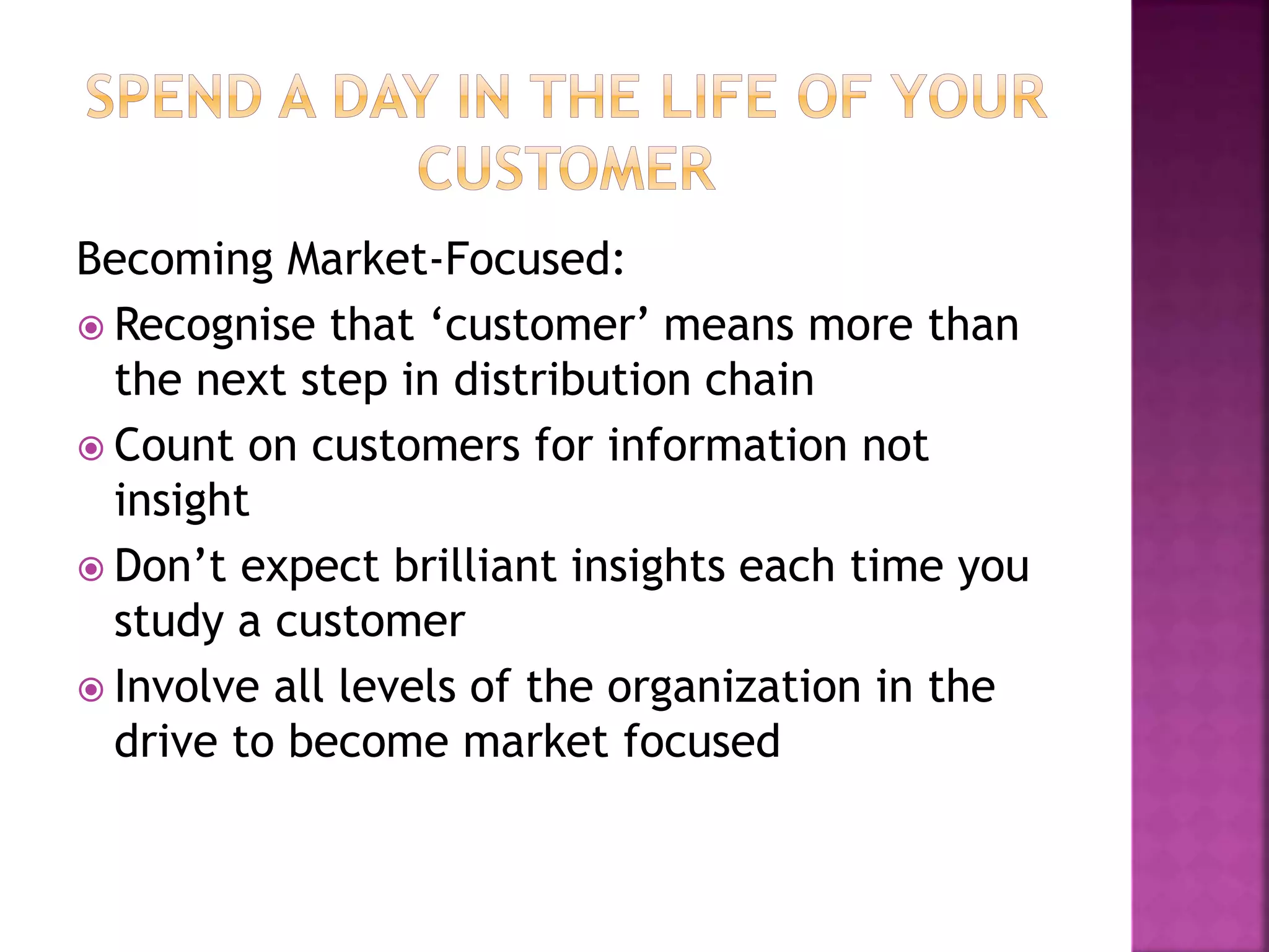 Becoming Market-Focused:
 Recognise that ‘customer’ means more than
the next step in distribution chain
 Count on customers for information not
insight
 Don’t expect brilliant insights each time you
study a customer
 Involve all levels of the organization in the
drive to become market focused
 
