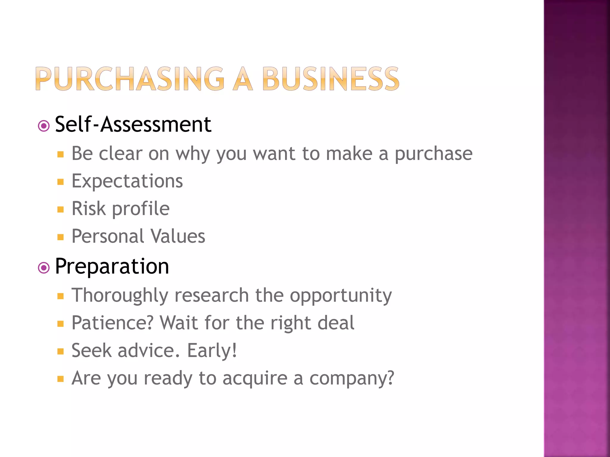  Self-Assessment
 Be clear on why you want to make a purchase
 Expectations
 Risk profile
 Personal Values
 Preparation
 Thoroughly research the opportunity
 Patience? Wait for the right deal
 Seek advice. Early!
 Are you ready to acquire a company?
 