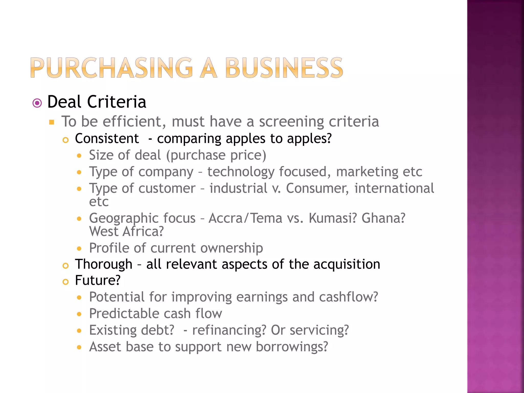 Deal Criteria
 To be efficient, must have a screening criteria
 Consistent - comparing apples to apples?
 Size of deal (purchase price)
 Type of company – technology focused, marketing etc
 Type of customer – industrial v. Consumer, international
etc
 Geographic focus – Accra/Tema vs. Kumasi? Ghana?
West Africa?
 Profile of current ownership
 Thorough – all relevant aspects of the acquisition
 Future?
 Potential for improving earnings and cashflow?
 Predictable cash flow
 Existing debt? - refinancing? Or servicing?
 Asset base to support new borrowings?
 