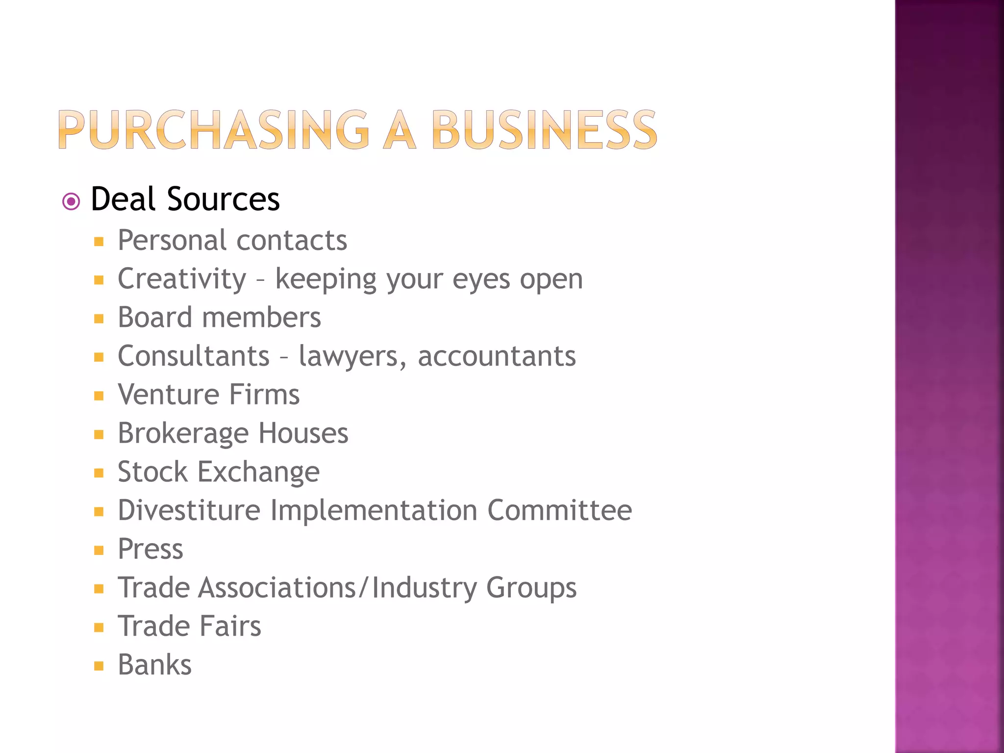  Deal Sources
 Personal contacts
 Creativity – keeping your eyes open
 Board members
 Consultants – lawyers, accountants
 Venture Firms
 Brokerage Houses
 Stock Exchange
 Divestiture Implementation Committee
 Press
 Trade Associations/Industry Groups
 Trade Fairs
 Banks
 