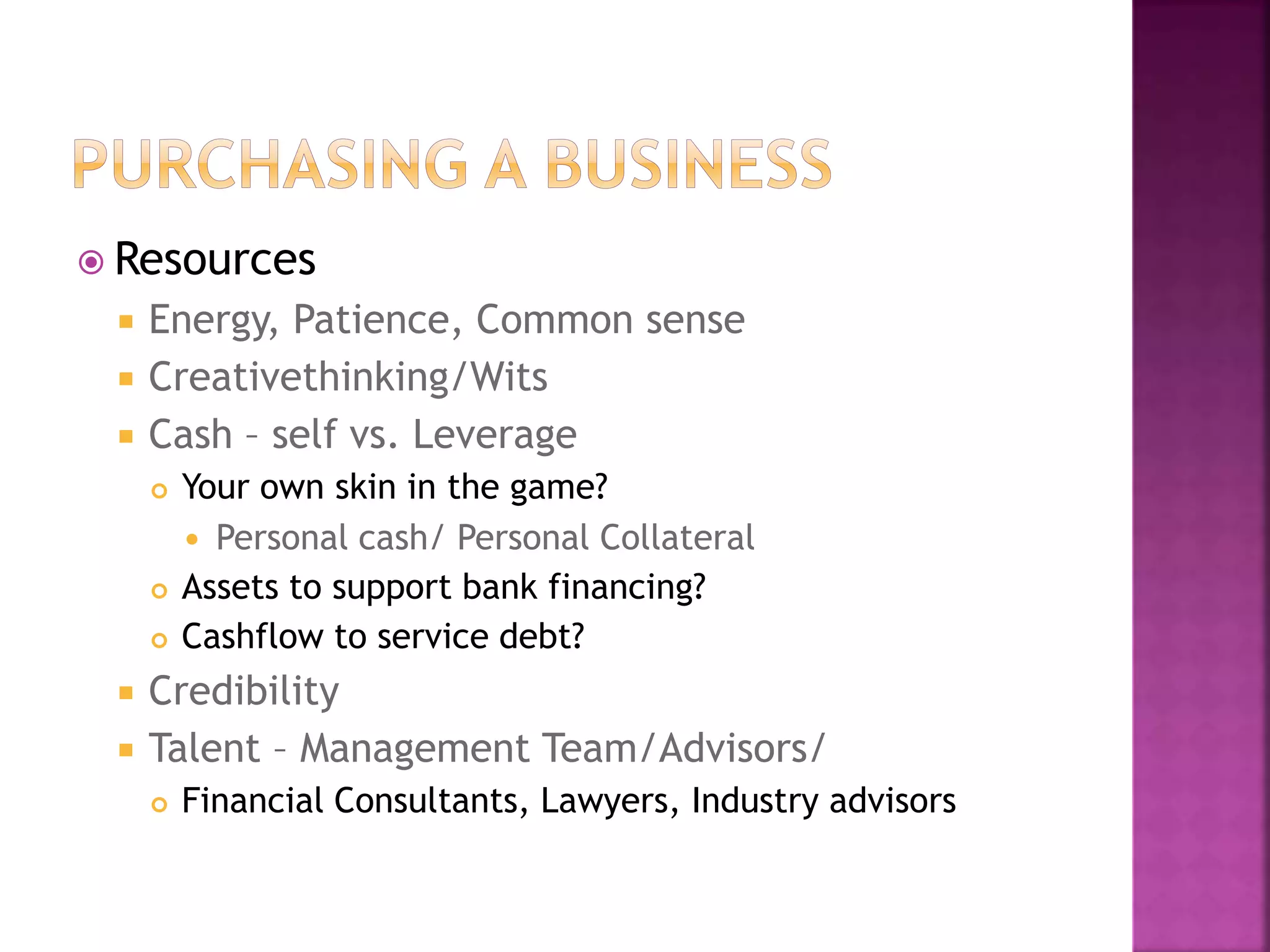  Resources
 Energy, Patience, Common sense
 Creativethinking/Wits
 Cash – self vs. Leverage
 Your own skin in the game?
 Personal cash/ Personal Collateral
 Assets to support bank financing?
 Cashflow to service debt?
 Credibility
 Talent – Management Team/Advisors/
 Financial Consultants, Lawyers, Industry advisors
 