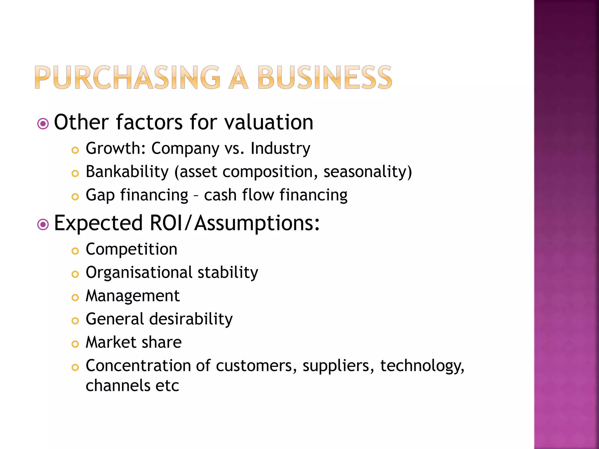  Other factors for valuation
 Growth: Company vs. Industry
 Bankability (asset composition, seasonality)
 Gap financing – cash flow financing
 Expected ROI/Assumptions:
 Competition
 Organisational stability
 Management
 General desirability
 Market share
 Concentration of customers, suppliers, technology,
channels etc
 