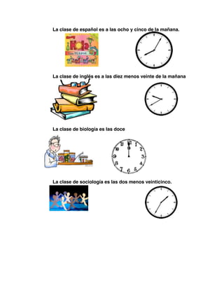 ! ! La clase de español es a las ocho y cinco de la mañana.
! ! La clase de inglés es a las diez menos veinte de la mañana
! ! La clase de biología es las doce
! ! La clase de sociología es las dos menos veinticinco.