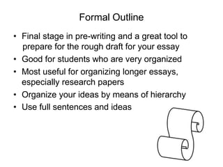Formal Outline
• Final stage in pre-writing and a great tool to
prepare for the rough draft for your essay
• Good for students who are very organized
• Most useful for organizing longer essays,
especially research papers
• Organize your ideas by means of hierarchy
• Use full sentences and ideas
 