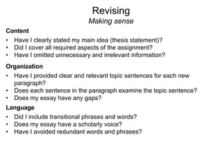 Revising
Making sense
Content
• Have I clearly stated my main idea (thesis statement)?
• Did I cover all required aspects of the assignment?
• Have I omitted unnecessary and irrelevant information?
Organization
• Have I provided clear and relevant topic sentences for each new
paragraph?
• Does each sentence in the paragraph examine the topic sentence?
• Does my essay have any gaps?
Language
• Did I include transitional phrases and words?
• Does my essay have a scholarly voice?
• Have I avoided redundant words and phrases?
 