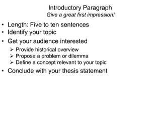 Introductory Paragraph
Give a great first impression!
• Length: Five to ten sentences
• Identify your topic
• Get your audience interested
 Provide historical overview
 Propose a problem or dilemma
 Define a concept relevant to your topic
• Conclude with your thesis statement
 