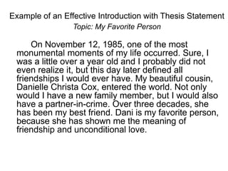 Example of an Effective Introduction with Thesis Statement
Topic: My Favorite Person
On November 12, 1985, one of the most
monumental moments of my life occurred. Sure, I
was a little over a year old and I probably did not
even realize it, but this day later defined all
friendships I would ever have. My beautiful cousin,
Danielle Christa Cox, entered the world. Not only
would I have a new family member, but I would also
have a partner-in-crime. Over three decades, she
has been my best friend. Dani is my favorite person,
because she has shown me the meaning of
friendship and unconditional love.
 