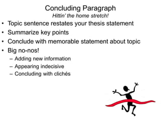 Hittin’ the home stretch!
• Topic sentence restates your thesis statement
• Summarize key points
• Conclude with memorable statement about topic
• Big no-nos!
– Adding new information
– Appearing indecisive
– Concluding with clichés
Concluding Paragraph
 