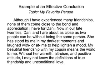 Example of an Effective Conclusion
Topic: My Favorite Person
Although I have experienced many friendships,
none of them come close to the bond and
appreciation I have for Dani. Now in our late
twenties, Dani and I are about as close as two
people can be without being the same person. She
has stood by me in my darkest moments and
laughed with- or at- me to help lighten a mood. My
beautiful friendship with my cousin means the world
to me. Without her warmth, altruism, and positive
attitude, I may not know the definitions of true
friendship and unconditional love.
 