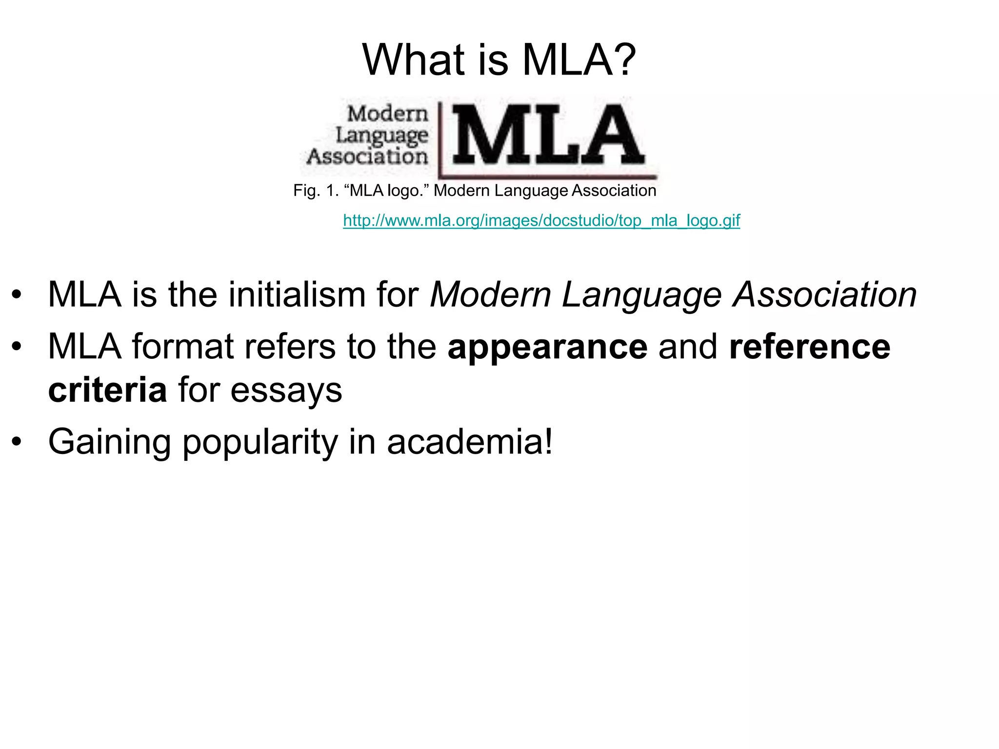 What is MLA?
• MLA is the initialism for Modern Language Association
• MLA format refers to the appearance and reference
criteria for essays
• Gaining popularity in academia!
Fig. 1. “MLA logo.” Modern Language Association
http://www.mla.org/images/docstudio/top_mla_logo.gif