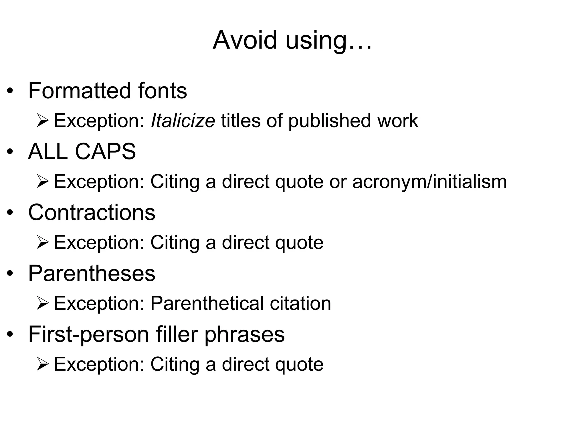 Avoid using…
• Formatted fonts
Exception: Italicize titles of published work
• ALL CAPS
Exception: Citing a direct quote or acronym/initialism
• Contractions
Exception: Citing a direct quote
• Parentheses
Exception: Parenthetical citation
• First-person filler phrases
Exception: Citing a direct quote