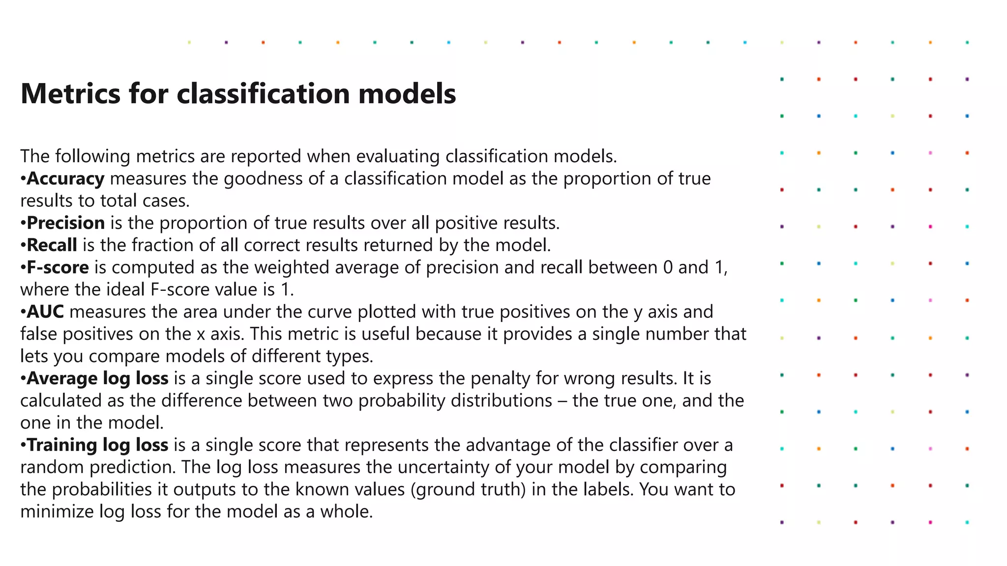 Metrics for classification models
The following metrics are reported when evaluating classification models.
•Accuracy measures the goodness of a classification model as the proportion of true
results to total cases.
•Precision is the proportion of true results over all positive results.
•Recall is the fraction of all correct results returned by the model.
•F-score is computed as the weighted average of precision and recall between 0 and 1,
where the ideal F-score value is 1.
•AUC measures the area under the curve plotted with true positives on the y axis and
false positives on the x axis. This metric is useful because it provides a single number that
lets you compare models of different types.
•Average log loss is a single score used to express the penalty for wrong results. It is
calculated as the difference between two probability distributions – the true one, and the
one in the model.
•Training log loss is a single score that represents the advantage of the classifier over a
random prediction. The log loss measures the uncertainty of your model by comparing
the probabilities it outputs to the known values (ground truth) in the labels. You want to
minimize log loss for the model as a whole.
 