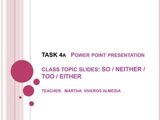 TASK 4A POWER POINT PRESENTATION

CLASS TOPIC SLIDES: SO / NEITHER /
TOO / EITHER

TEACHER: MARTHA VIVEROS ALMEIDA
 