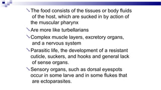  The food consists of the tissues or body fluids
of the host, which are sucked in by action of
the muscular pharynx
 Are more like turbellarians
 Complex muscle layers, excretory organs,
and a nervous system
 Parasitic life, the development of a resistant
cuticle, suckers, and hooks and general lack
of sense organs.
 Sensory organs, such as dorsal eyespots
occur in some larve and in some flukes that
are ectoparasites.
 