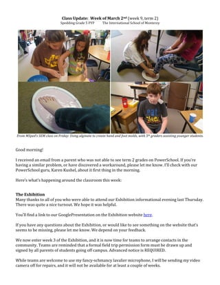 Class	
  Update:	
  	
  Week	
  of	
  March	
  2nd	
  (week	
  9,	
  term	
  2)	
  
Spedding	
  Grade	
  5	
  PYP	
  	
  	
  	
  	
  	
  	
  	
  	
  	
  The	
  International	
  School	
  of	
  Monterey	
  
	
  
	
  
	
  
From	
  MSped’s	
  SEM	
  class	
  on	
  Friday:	
  Using	
  alginate	
  to	
  create	
  hand	
  and	
  foot	
  molds,	
  with	
  5th	
  graders	
  assisting	
  younger	
  students.	
  
	
  
	
  
Good	
  morning!	
  
	
  
I	
  received	
  an	
  email	
  from	
  a	
  parent	
  who	
  was	
  not	
  able	
  to	
  see	
  term	
  2	
  grades	
  on	
  PowerSchool.	
  If	
  you’re	
  
having	
  a	
  similar	
  problem,	
  or	
  have	
  discovered	
  a	
  workaround,	
  please	
  let	
  me	
  know.	
  I’ll	
  check	
  with	
  our	
  
PowerSchool	
  guru,	
  Karen	
  Kushel,	
  about	
  it	
  first	
  thing	
  in	
  the	
  morning.	
  
	
  
Here’s	
  what’s	
  happening	
  around	
  the	
  classroom	
  this	
  week:	
  
	
  
	
  
The	
  Exhibition	
  	
  
Many	
  thanks	
  to	
  all	
  of	
  you	
  who	
  were	
  able	
  to	
  attend	
  our	
  Exhibition	
  informational	
  evening	
  last	
  Thursday.	
  
There	
  was	
  quite	
  a	
  nice	
  turnout.	
  We	
  hope	
  it	
  was	
  helpful.	
  
	
  
You’ll	
  find	
  a	
  link	
  to	
  our	
  GooglePresentation	
  on	
  the	
  Exhibition	
  website	
  here.	
  
	
  
If	
  you	
  have	
  any	
  questions	
  about	
  the	
  Exhibition,	
  or	
  would	
  like	
  to	
  see	
  something	
  on	
  the	
  website	
  that’s	
  
seems	
  to	
  be	
  missing,	
  please	
  let	
  me	
  know.	
  We	
  depend	
  on	
  your	
  feedback.	
  
	
  
We	
  now	
  enter	
  week	
  3	
  of	
  the	
  Exhibition,	
  and	
  it	
  is	
  now	
  time	
  for	
  teams	
  to	
  arrange	
  contacts	
  in	
  the	
  
community.	
  Teams	
  are	
  reminded	
  that	
  a	
  formal	
  field	
  trip	
  permission	
  form	
  must	
  be	
  drawn	
  up	
  and	
  
signed	
  by	
  all	
  parents	
  of	
  students	
  going	
  off	
  campus.	
  Advanced	
  notice	
  is	
  REQUIRED.	
  
	
  
While	
  teams	
  are	
  welcome	
  to	
  use	
  my	
  fancy-­‐schmancy	
  lavalier	
  microphone,	
  I	
  will	
  be	
  sending	
  my	
  video	
  
camera	
  off	
  for	
  repairs,	
  and	
  it	
  will	
  not	
  be	
  available	
  for	
  at	
  least	
  a	
  couple	
  of	
  weeks.	
  
 