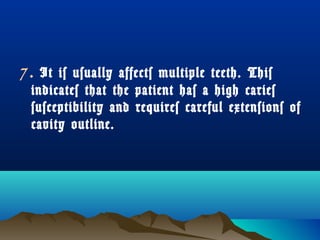 7. It is usually affects multiple teeth. This 
indicates that the patient has a high caries 
susceptibility and requires careful extensions of 
cavity outline. 
 