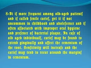 8-It is more frequent among old-aged patients 
and is called senile caries, yet it is not 
uncommon in childhood and adolescence and is 
often associated with improper oral hygiene 
and presence of bacterial plaque. In case of 
old aged individuals, caries may be found to 
extend gingivally and affect the cementum of 
the root. Sensitivity will increase and the 
caries may tend to recur around the margins 
in cementum. 
 