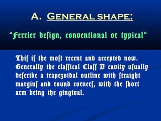 A. General shape: 
“Ferrier design, conventional or typical “ 
This is the most recent and accepted now. 
Generally the classical Class V cavity usually 
describe a trapezoidal outline with straight 
margins and round corners, with the short 
arm being the gingival. 
 
