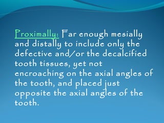 Proximally: Far enough mesially 
and distally to include only the 
defective and/or the decalcified 
tooth tissues, yet not 
encroaching on the axial angles of 
the tooth, and placed just 
opposite the axial angles of the 
tooth. 
 