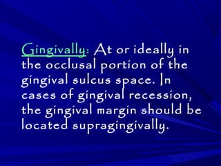 Gingivally: At or ideally in 
the occlusal portion of the 
gingival sulcus space. In 
cases of gingival recession, 
the gingival margin should be 
located supragingivally. 
 