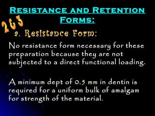 Resistance aanndd RReetteennttiioonn 
FFoorrmmss:: 
a. Resistance Form: 
NNoo rreessiissttaannccee ffoorrmm nneecceessssaarryy ffoorr tthheessee 
pprreeppaarraattiioonn bbeeccaauussee tthheeyy aarree nnoott 
ssuubbjjeecctteedd ttoo aa ddiirreecctt ffuunnccttiioonnaall llooaaddiinngg.. 
AA mmiinniimmuumm ddeepptt ooff 00..55 mmmm iinn ddeennttiinn iiss 
rreeqquuiirreedd ffoorr aa uunniiffoorrmm bbuullkk ooff aammaallggaamm 
ffoorr ssttrreennggtthh ooff tthhee mmaatteerriiaall.. 
 