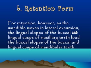b. Retention Form 
For retention, however, as the 
mandible moves in lateral excursion, 
the lingual slopes of the buccal and 
lingual cusps of maxillary teeth load 
the buccal slopes of the buccal and 
lingual cusps of mandibular teeth. 
 