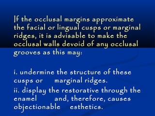 If the occlusal margins approximate 
the facial or lingual cusps or marginal 
ridges, it is advisable to make the 
occlusal walls devoid of any occlusal 
grooves as this may: 
i. undermine the structure of these 
cusps or marginal ridges. 
ii. display the restorative through the 
enamel and, therefore, causes 
objectionable esthetics. 
 