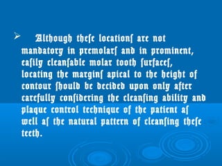  Although these locations are not 
mandatory in premolars and in prominent, 
easily cleansable molar tooth surfaces, 
locating the margins apical to the height of 
contour should be decided upon only after 
carefully considering the cleansing ability and 
plaque control technique of the patient as 
well as the natural pattern of cleansing these 
teeth. 
 