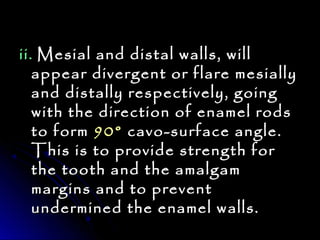 iiii.. MMeessiiaall aanndd ddiissttaall wwaallllss,, wwiillll 
aappppeeaarr ddiivveerrggeenntt oorr ffllaarree mmeessiiaallllyy 
aanndd ddiissttaallllyy rreessppeeccttiivveellyy,, ggooiinngg 
wwiitthh tthhee ddiirreeccttiioonn ooff eennaammeell rrooddss 
ttoo ffoorrmm 9900°° ccaavvoo--ssuurrffaaccee aannggllee.. 
TThhiiss iiss ttoo pprroovviiddee ssttrreennggtthh ffoorr 
tthhee ttooootthh aanndd tthhee aammaallggaamm 
mmaarrggiinnss aanndd ttoo pprreevveenntt 
uunnddeerrmmiinneedd tthhee eennaammeell wwaallllss.. 
 