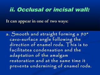 ii. Occlusal or incisal wall: 
It can appear in one of two ways: 
a. Smooth and straight forming a 90° 
cavo-surface angle following the 
direction of enamel rods. This is to 
facilitates condensation and the 
adaptation of the amalgam 
restoration and at the same time it 
prevents undermining of enamel rods. 
 