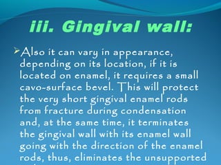iii. Gingival wall: 
Also it can vary in appearance, 
depending on its location, if it is 
located on enamel, it requires a small 
cavo-surface bevel. This will protect 
the very short gingival enamel rods 
from fracture during condensation 
and, at the same time, it terminates 
the gingival wall with its enamel wall 
going with the direction of the enamel 
rods, thus, eliminates the unsupported 
rods. 
 