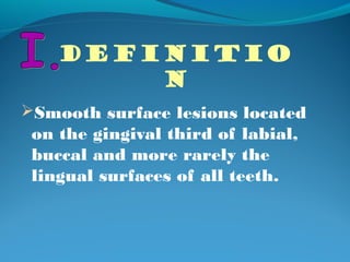 DEFINITIO 
N 
Smooth surface lesions located 
on the gingival third of labial, 
buccal and more rarely the 
lingual surfaces of all teeth. 
 