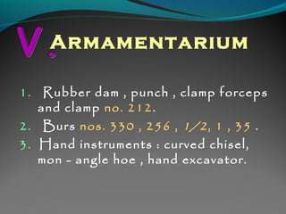 Armamentarium 
1. Rubber dam , punch , clamp forceps 
and clamp no. 212. 
2. Burs nos. 330 , 256 , 1/2 , 1 , 35 . 
3. Hand instruments : curved chisel, 
mon - angle hoe , hand excavator. 
 