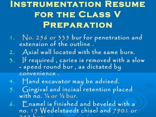 Instrumentation Resume 
for the Class V 
Preparation 
1. No. 256 or 335 bur for penetration and 
extension of the outline . 
2. Axial wall located with the same burs. 
3. If required , caries is removed with a slow 
- speed round bur , as dictated by 
convenience . 
4. Hand excavator may be advised. 
5. Gingival and incisal retention placed 
with no. ¼ or ½ bur. 
6. Enamel is finished and beveled with a 
no. 15 Wedelstaedt chisel and 7901 or 
242 bur. 
 